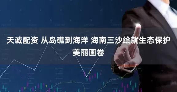 天诚配资 从岛礁到海洋 海南三沙绘就生态保护美丽画卷