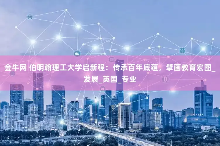 金牛网 伯明翰理工大学启新程：传承百年底蕴，擘画教育宏图_发展_英国_专业