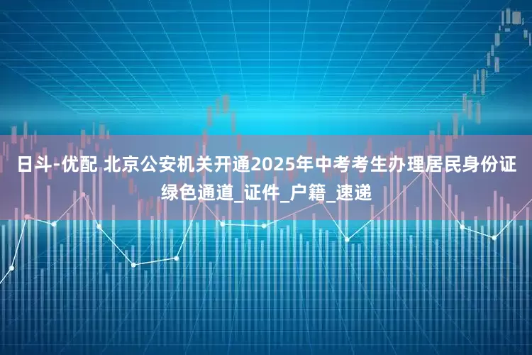 日斗-优配 北京公安机关开通2025年中考考生办理居民身份证绿色通道_证件_户籍_速递