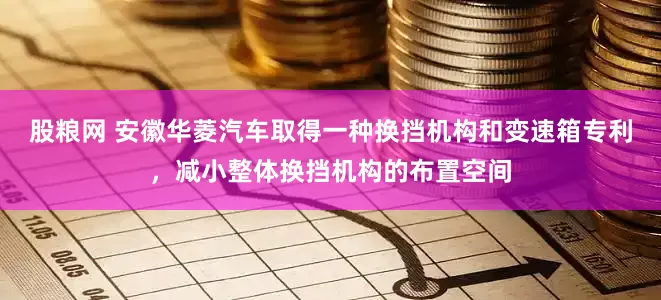 股粮网 安徽华菱汽车取得一种换挡机构和变速箱专利，减小整体换挡机构的布置空间
