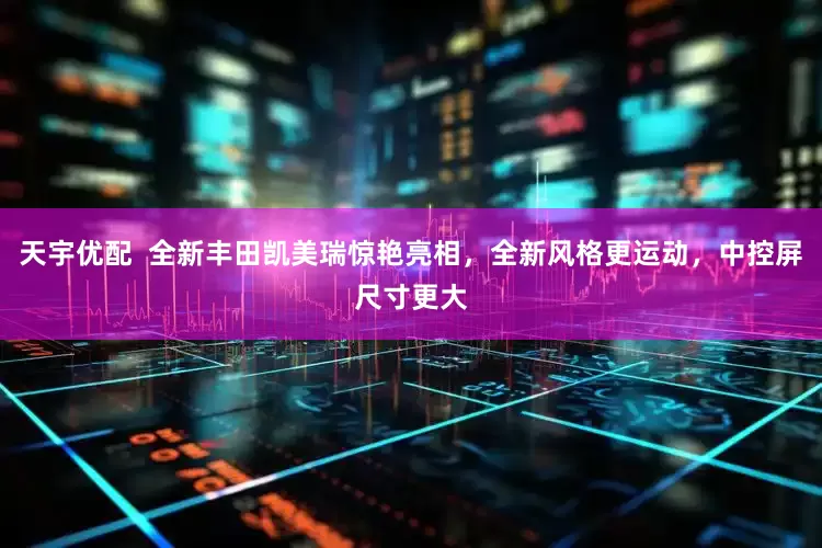 天宇优配  全新丰田凯美瑞惊艳亮相，全新风格更运动，中控屏尺寸更大