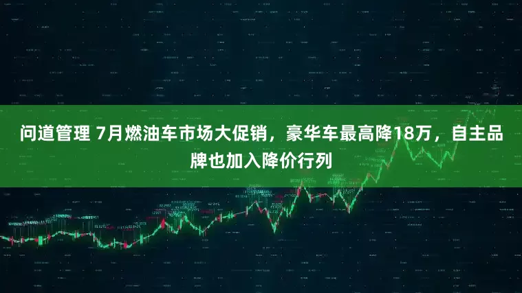 问道管理 7月燃油车市场大促销，豪华车最高降18万，自主品牌也加入降价行列