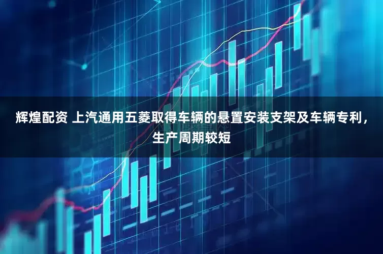 辉煌配资 上汽通用五菱取得车辆的悬置安装支架及车辆专利，生产周期较短