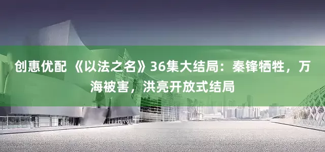 创惠优配 《以法之名》36集大结局：秦锋牺牲，万海被害，洪亮开放式结局