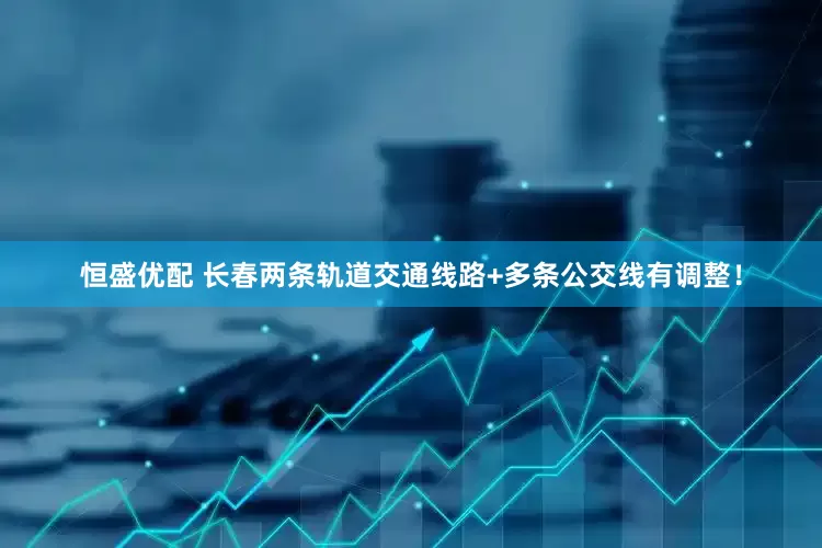 恒盛优配 长春两条轨道交通线路+多条公交线有调整！