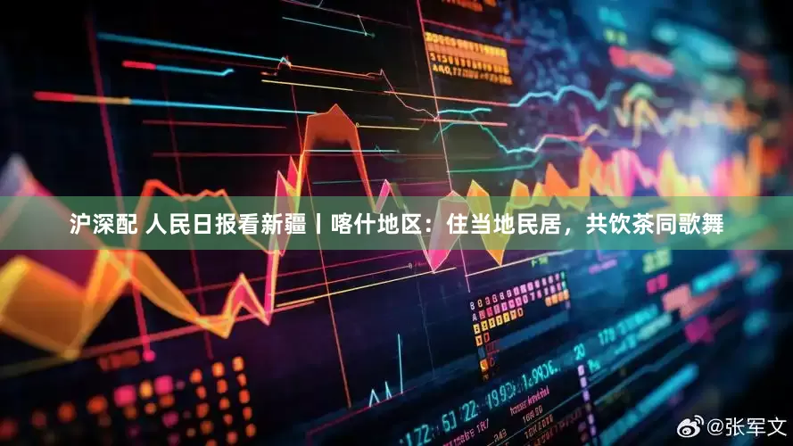 沪深配 人民日报看新疆丨喀什地区：住当地民居，共饮茶同歌舞