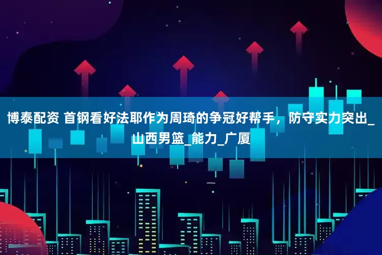 博泰配资 首钢看好法耶作为周琦的争冠好帮手，防守实力突出_山西男篮_能力_广厦