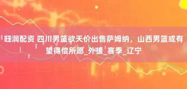 旺润配资 四川男篮欲天价出售萨姆纳，山西男篮或有望得偿所愿_外援_赛季_辽宁