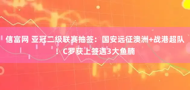 信富网 亚冠二级联赛抽签：国安远征澳洲+战港超队！C罗获上签遇3大鱼腩