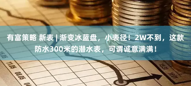 有富策略 新表 | 渐变冰蓝盘，小表径！2W不到，这款防水300米的潜水表，可谓诚意满满！