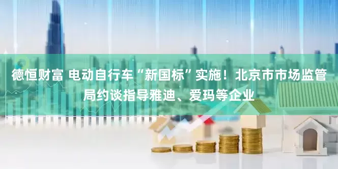 德恒财富 电动自行车“新国标”实施！北京市市场监管局约谈指导雅迪、爱玛等企业