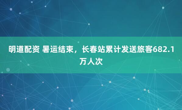 明道配资 暑运结束，长春站累计发送旅客682.1万人次