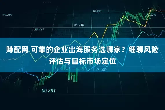 赚配网 可靠的企业出海服务选哪家？细聊风险评估与目标市场定位