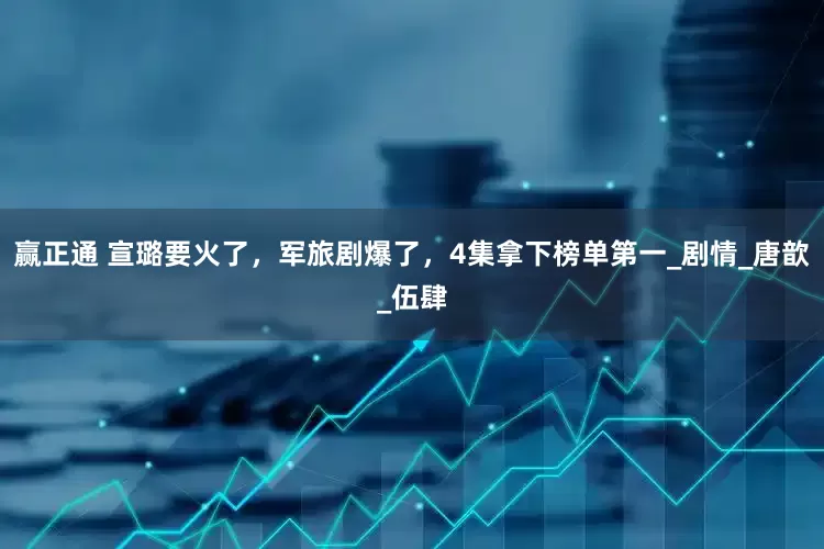 赢正通 宣璐要火了，军旅剧爆了，4集拿下榜单第一_剧情_唐歆_伍肆